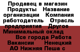 Продавец в магазин "Продукты › Название организации ­ Компания-работодатель › Отрасль предприятия ­ Другое › Минимальный оклад ­ 18 000 - Все города Работа » Вакансии   . Ненецкий АО,Нижняя Пеша с.